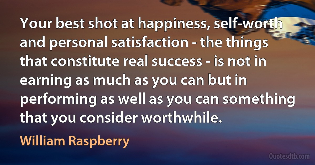 Your best shot at happiness, self-worth and personal satisfaction - the things that constitute real success - is not in earning as much as you can but in performing as well as you can something that you consider worthwhile. (William Raspberry)