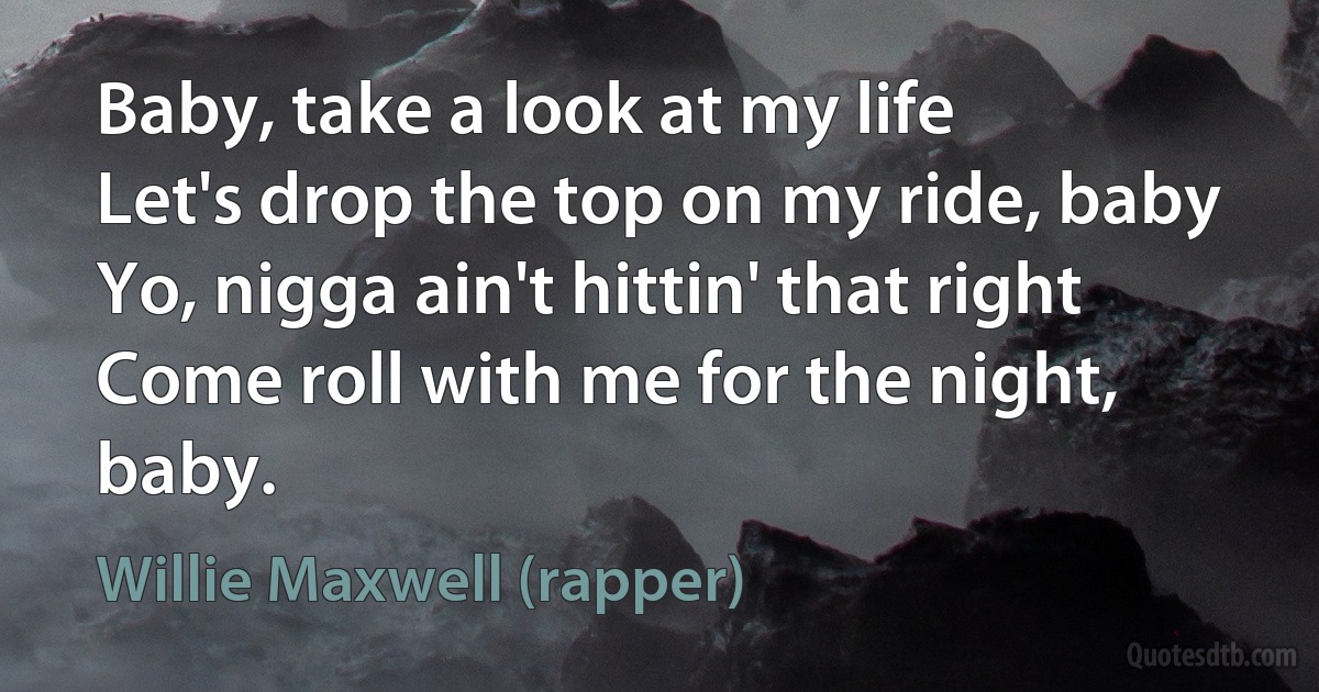 Baby, take a look at my life
Let's drop the top on my ride, baby
Yo, nigga ain't hittin' that right
Come roll with me for the night, baby. (Willie Maxwell (rapper))