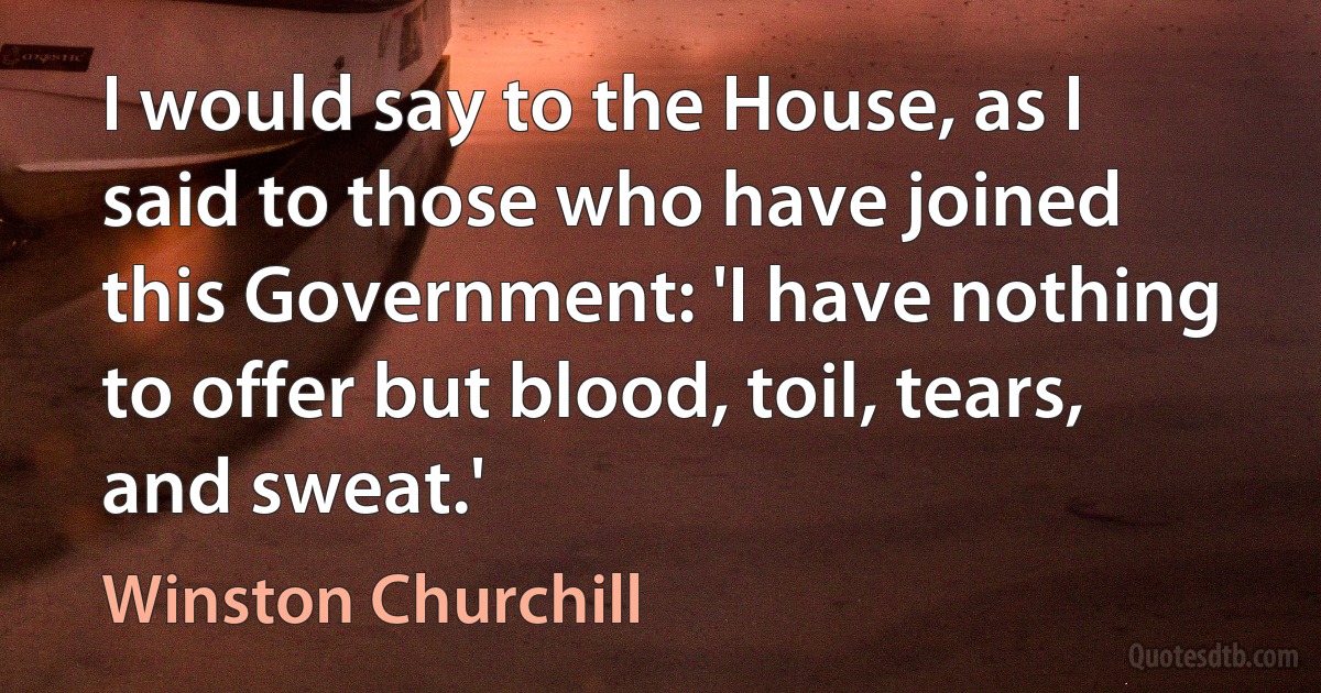 I would say to the House, as I said to those who have joined this Government: 'I have nothing to offer but blood, toil, tears, and sweat.' (Winston Churchill)