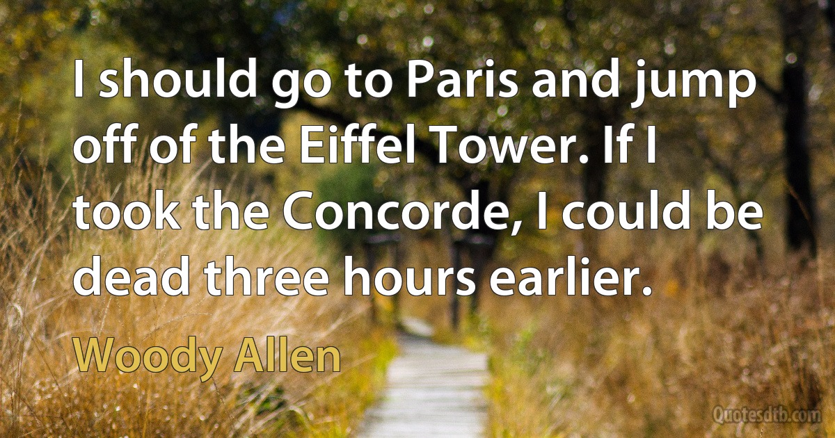 I should go to Paris and jump off of the Eiffel Tower. If I took the Concorde, I could be dead three hours earlier. (Woody Allen)