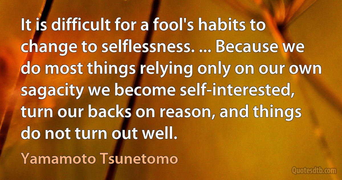 It is difficult for a fool's habits to change to selflessness. ... Because we do most things relying only on our own sagacity we become self-interested, turn our backs on reason, and things do not turn out well. (Yamamoto Tsunetomo)