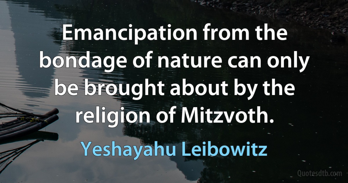 Emancipation from the bondage of nature can only be brought about by the religion of Mitzvoth. (Yeshayahu Leibowitz)