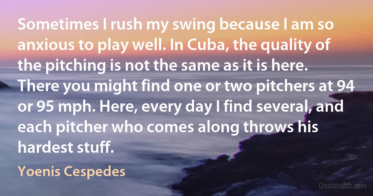 Sometimes I rush my swing because I am so anxious to play well. In Cuba, the quality of the pitching is not the same as it is here. There you might find one or two pitchers at 94 or 95 mph. Here, every day I find several, and each pitcher who comes along throws his hardest stuff. (Yoenis Cespedes)