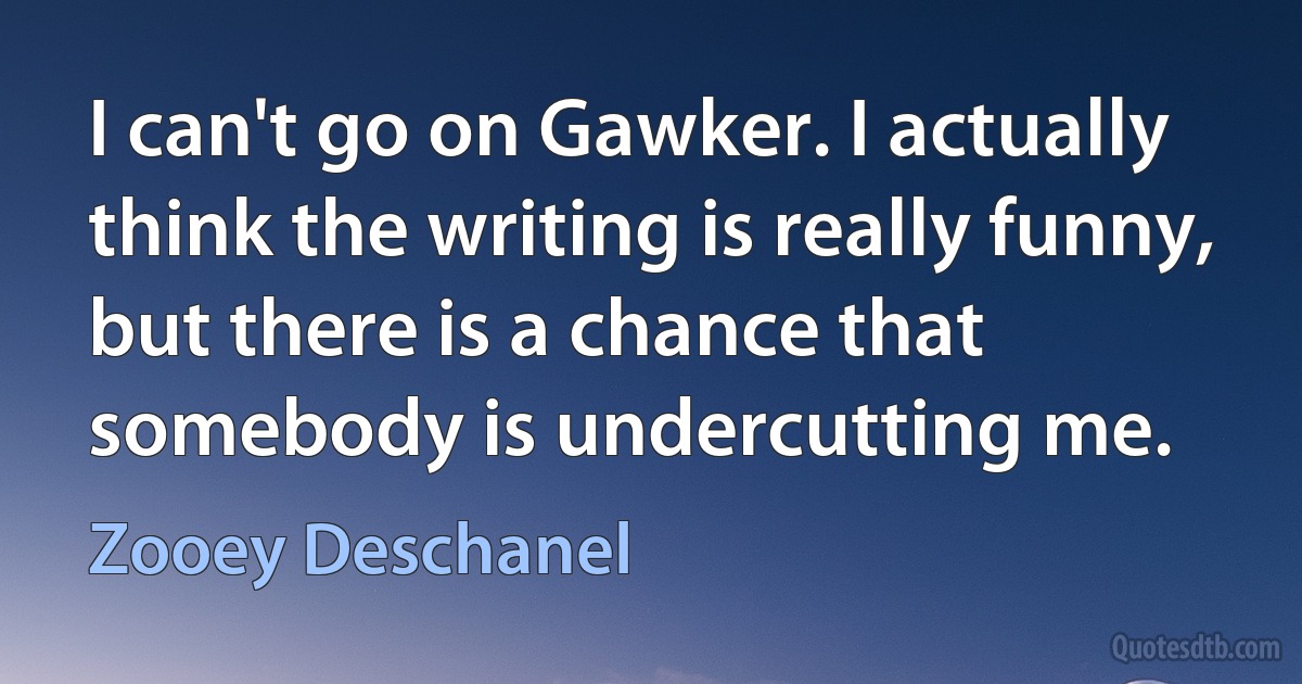 I can't go on Gawker. I actually think the writing is really funny, but there is a chance that somebody is undercutting me. (Zooey Deschanel)