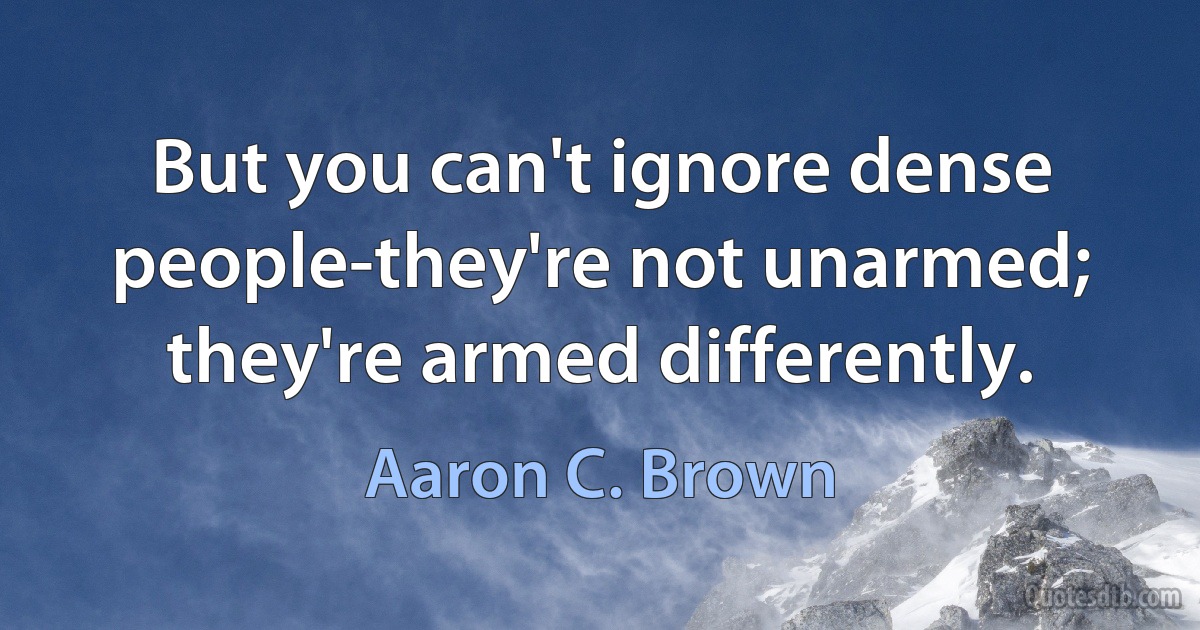 But you can't ignore dense people-they're not unarmed; they're armed differently. (Aaron C. Brown)