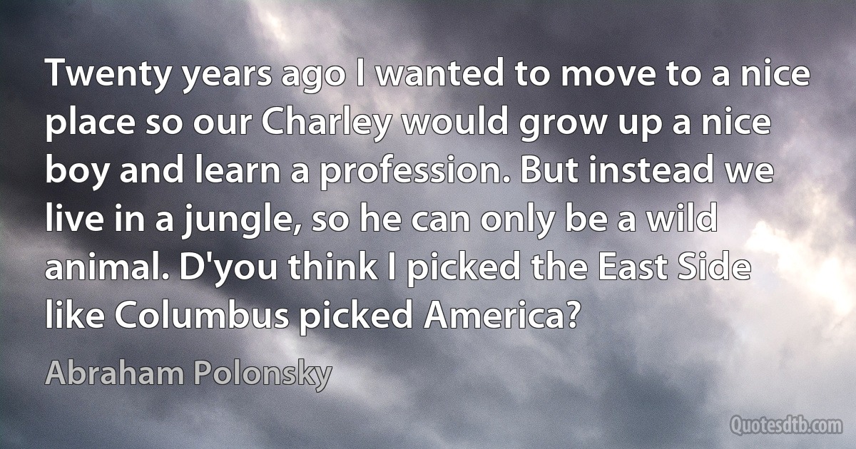 Twenty years ago I wanted to move to a nice place so our Charley would grow up a nice boy and learn a profession. But instead we live in a jungle, so he can only be a wild animal. D'you think I picked the East Side like Columbus picked America? (Abraham Polonsky)