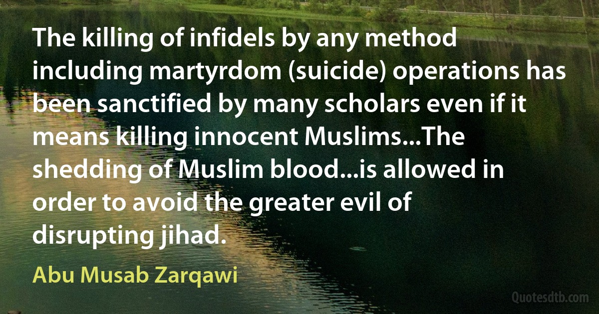 The killing of infidels by any method including martyrdom (suicide) operations has been sanctified by many scholars even if it means killing innocent Muslims...The shedding of Muslim blood...is allowed in order to avoid the greater evil of disrupting jihad. (Abu Musab Zarqawi)