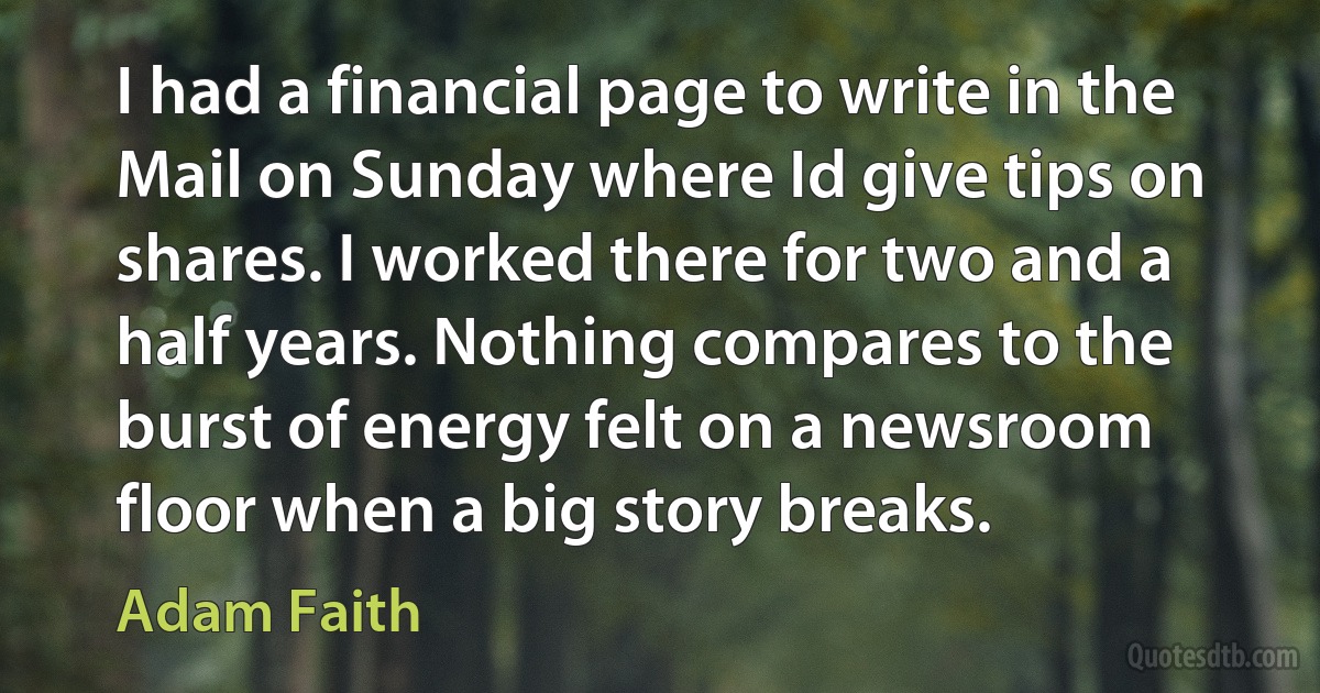 I had a financial page to write in the Mail on Sunday where Id give tips on shares. I worked there for two and a half years. Nothing compares to the burst of energy felt on a newsroom floor when a big story breaks. (Adam Faith)