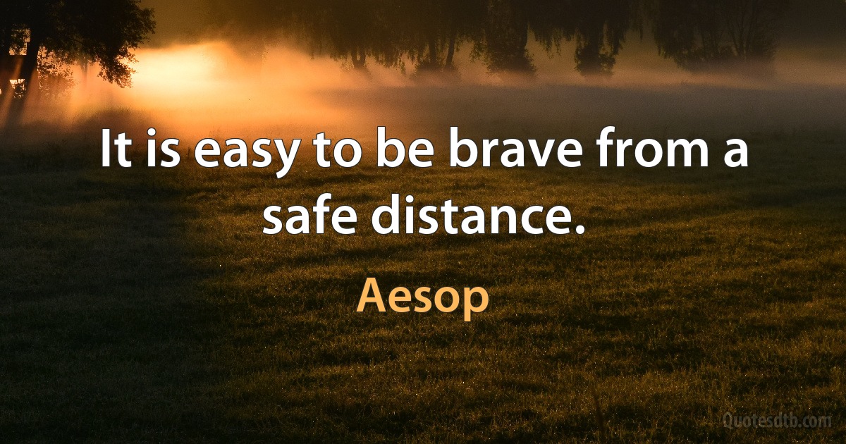 It is easy to be brave from a safe distance. (Aesop)