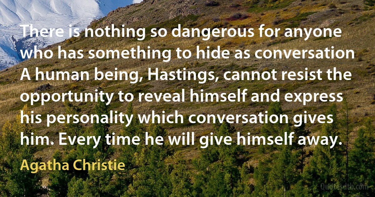 There is nothing so dangerous for anyone who has something to hide as conversation A human being, Hastings, cannot resist the opportunity to reveal himself and express his personality which conversation gives him. Every time he will give himself away. (Agatha Christie)