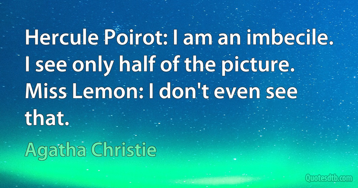 Hercule Poirot: I am an imbecile. I see only half of the picture.
Miss Lemon: I don't even see that. (Agatha Christie)