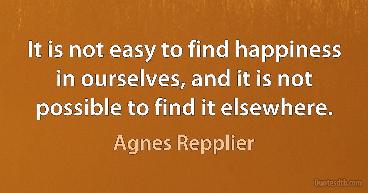 It is not easy to find happiness in ourselves, and it is not possible to find it elsewhere. (Agnes Repplier)