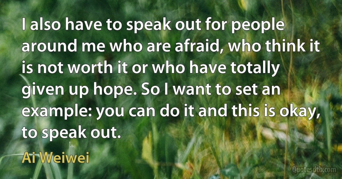 I also have to speak out for people around me who are afraid, who think it is not worth it or who have totally given up hope. So I want to set an example: you can do it and this is okay, to speak out. (Ai Weiwei)