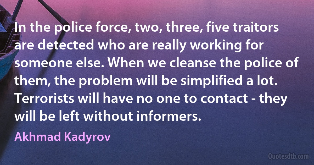 In the police force, two, three, five traitors are detected who are really working for someone else. When we cleanse the police of them, the problem will be simplified a lot. Terrorists will have no one to contact - they will be left without informers. (Akhmad Kadyrov)