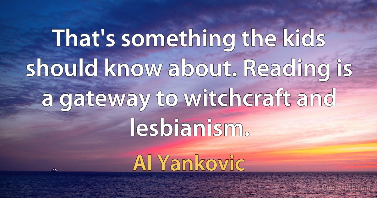 That's something the kids should know about. Reading is a gateway to witchcraft and lesbianism. (Al Yankovic)