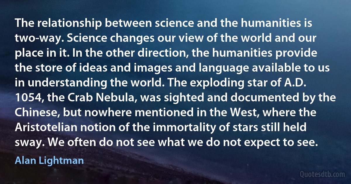 The relationship between science and the humanities is two-way. Science changes our view of the world and our place in it. In the other direction, the humanities provide the store of ideas and images and language available to us in understanding the world. The exploding star of A.D. 1054, the Crab Nebula, was sighted and documented by the Chinese, but nowhere mentioned in the West, where the Aristotelian notion of the immortality of stars still held sway. We often do not see what we do not expect to see. (Alan Lightman)