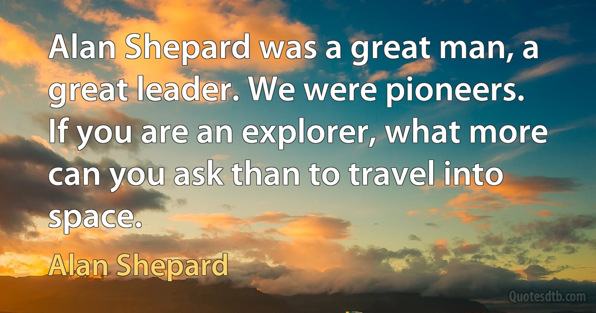 Alan Shepard was a great man, a great leader. We were pioneers. If you are an explorer, what more can you ask than to travel into space. (Alan Shepard)