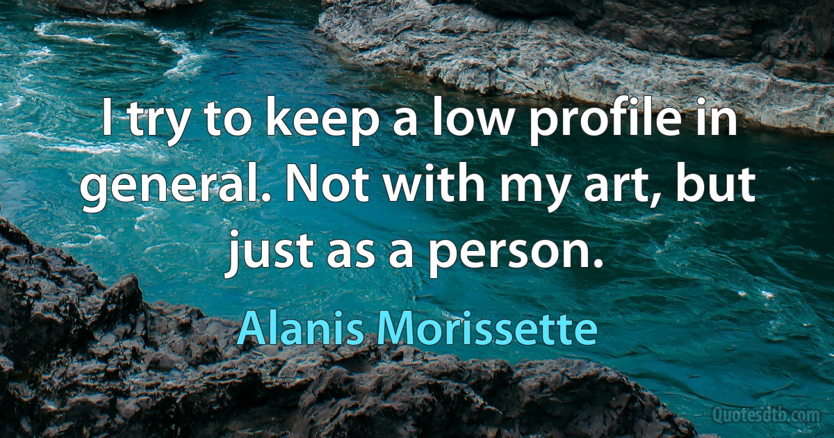 I try to keep a low profile in general. Not with my art, but just as a person. (Alanis Morissette)