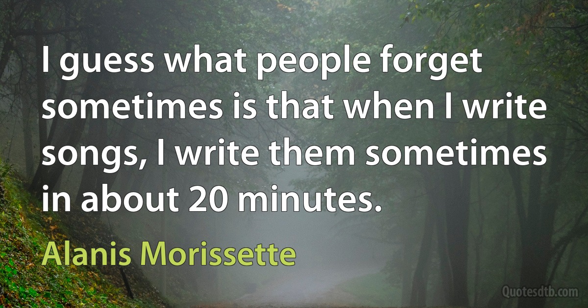 I guess what people forget sometimes is that when I write songs, I write them sometimes in about 20 minutes. (Alanis Morissette)