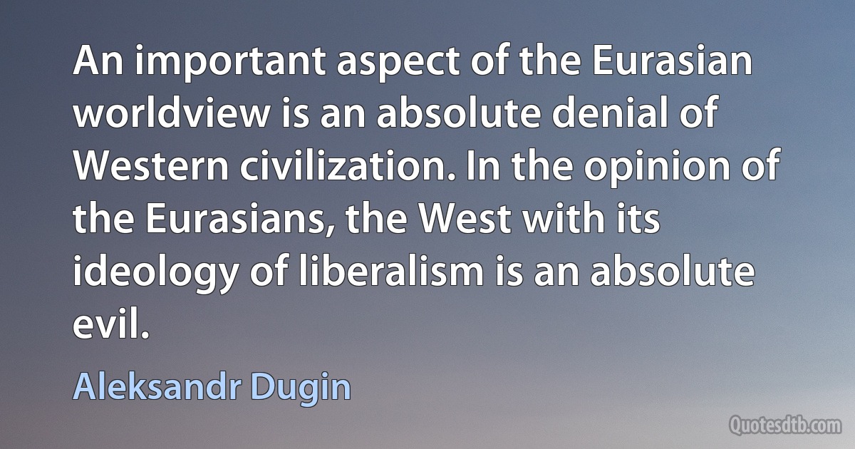 An important aspect of the Eurasian worldview is an absolute denial of Western civilization. In the opinion of the Eurasians, the West with its ideology of liberalism is an absolute evil. (Aleksandr Dugin)