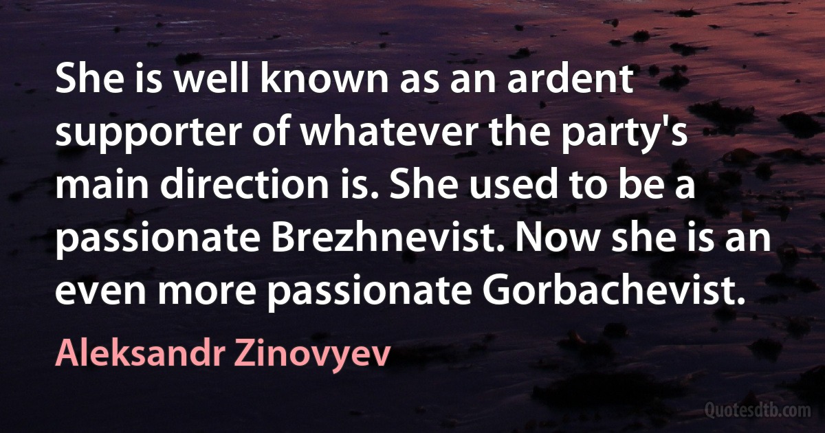 She is well known as an ardent supporter of whatever the party's main direction is. She used to be a passionate Brezhnevist. Now she is an even more passionate Gorbachevist. (Aleksandr Zinovyev)