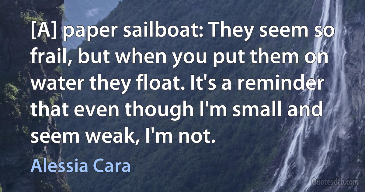 [A] paper sailboat: They seem so frail, but when you put them on water they float. It's a reminder that even though I'm small and seem weak, I'm not. (Alessia Cara)