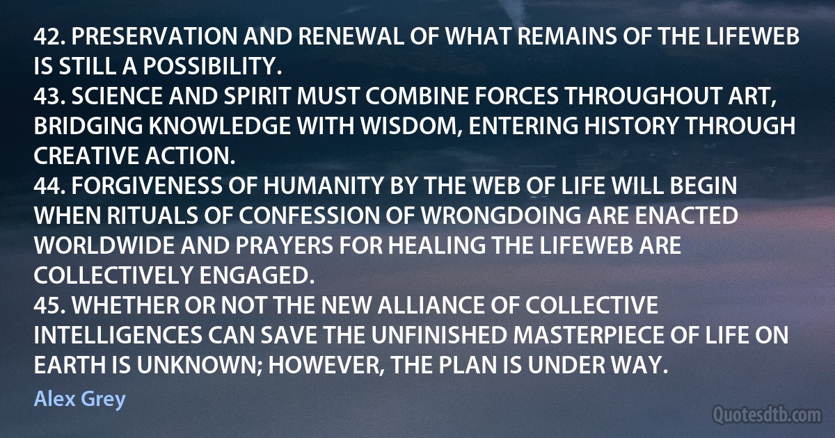 42. PRESERVATION AND RENEWAL OF WHAT REMAINS OF THE LIFEWEB IS STILL A POSSIBILITY.
43. SCIENCE AND SPIRIT MUST COMBINE FORCES THROUGHOUT ART, BRIDGING KNOWLEDGE WITH WISDOM, ENTERING HISTORY THROUGH CREATIVE ACTION.
44. FORGIVENESS OF HUMANITY BY THE WEB OF LIFE WILL BEGIN WHEN RITUALS OF CONFESSION OF WRONGDOING ARE ENACTED WORLDWIDE AND PRAYERS FOR HEALING THE LIFEWEB ARE COLLECTIVELY ENGAGED.
45. WHETHER OR NOT THE NEW ALLIANCE OF COLLECTIVE INTELLIGENCES CAN SAVE THE UNFINISHED MASTERPIECE OF LIFE ON EARTH IS UNKNOWN; HOWEVER, THE PLAN IS UNDER WAY. (Alex Grey)