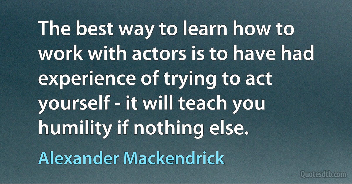 The best way to learn how to work with actors is to have had experience of trying to act yourself - it will teach you humility if nothing else. (Alexander Mackendrick)