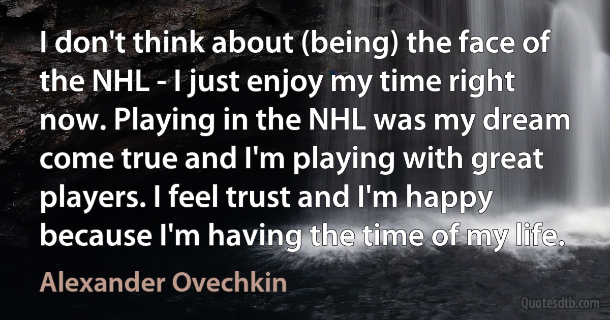 I don't think about (being) the face of the NHL - I just enjoy my time right now. Playing in the NHL was my dream come true and I'm playing with great players. I feel trust and I'm happy because I'm having the time of my life. (Alexander Ovechkin)