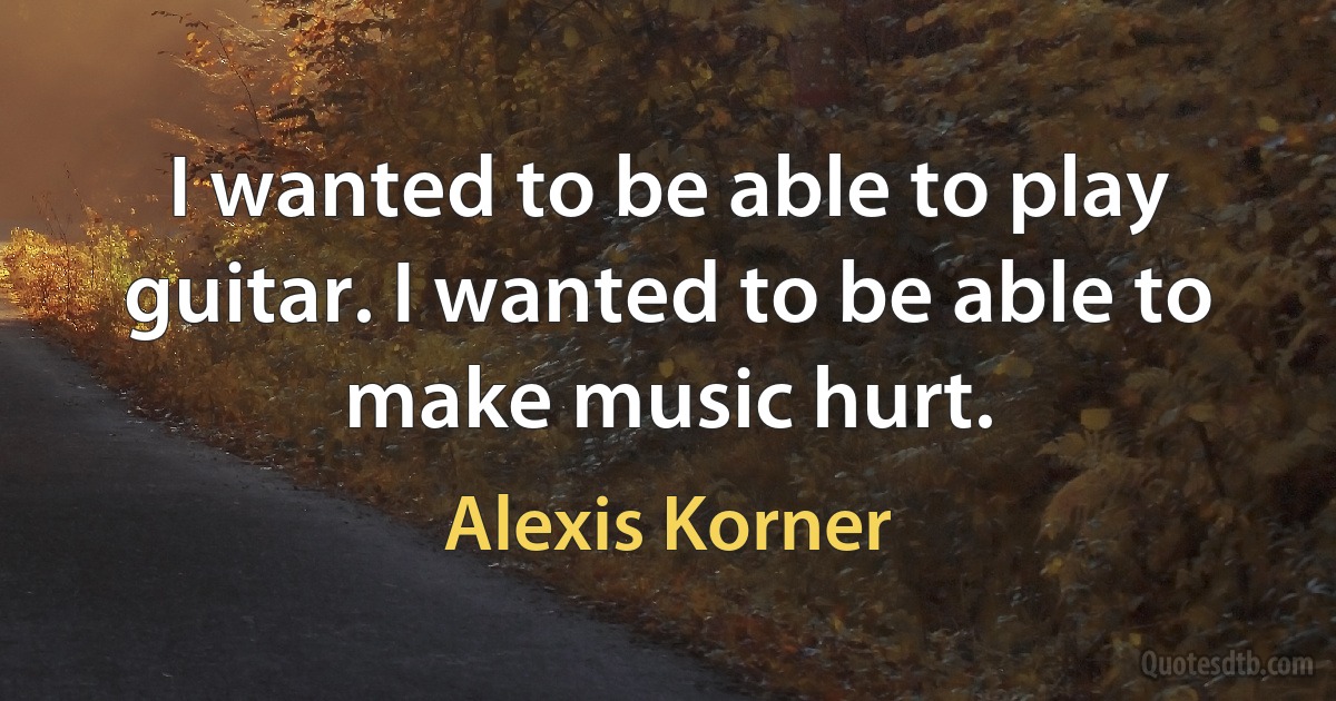 I wanted to be able to play guitar. I wanted to be able to make music hurt. (Alexis Korner)