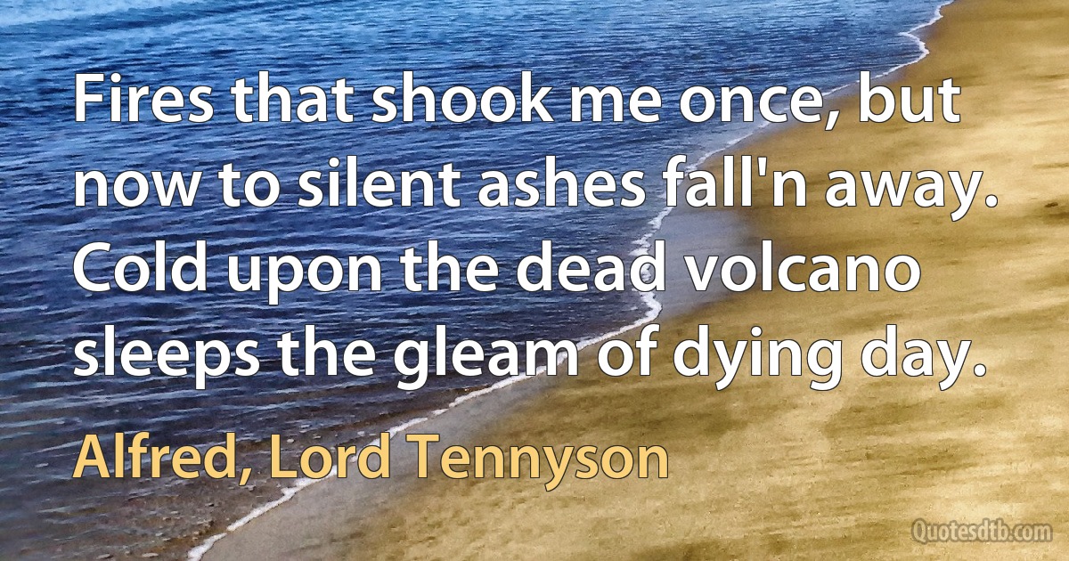 Fires that shook me once, but now to silent ashes fall'n away.
Cold upon the dead volcano sleeps the gleam of dying day. (Alfred, Lord Tennyson)