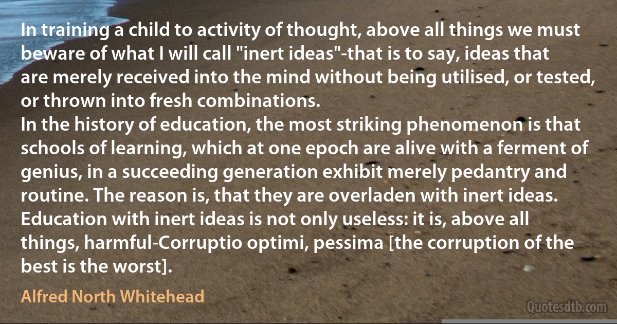 In training a child to activity of thought, above all things we must beware of what I will call "inert ideas"-that is to say, ideas that are merely received into the mind without being utilised, or tested, or thrown into fresh combinations.
In the history of education, the most striking phenomenon is that schools of learning, which at one epoch are alive with a ferment of genius, in a succeeding generation exhibit merely pedantry and routine. The reason is, that they are overladen with inert ideas. Education with inert ideas is not only useless: it is, above all things, harmful-Corruptio optimi, pessima [the corruption of the best is the worst]. (Alfred North Whitehead)