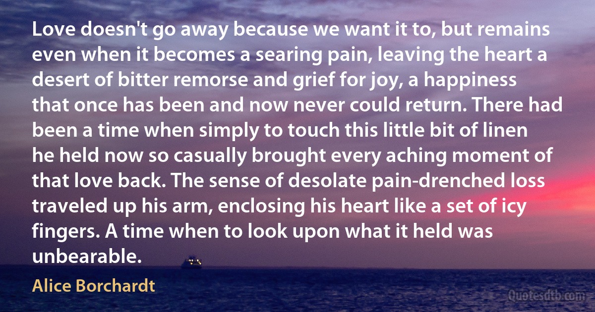 Love doesn't go away because we want it to, but remains even when it becomes a searing pain, leaving the heart a desert of bitter remorse and grief for joy, a happiness that once has been and now never could return. There had been a time when simply to touch this little bit of linen he held now so casually brought every aching moment of that love back. The sense of desolate pain-drenched loss traveled up his arm, enclosing his heart like a set of icy fingers. A time when to look upon what it held was unbearable. (Alice Borchardt)