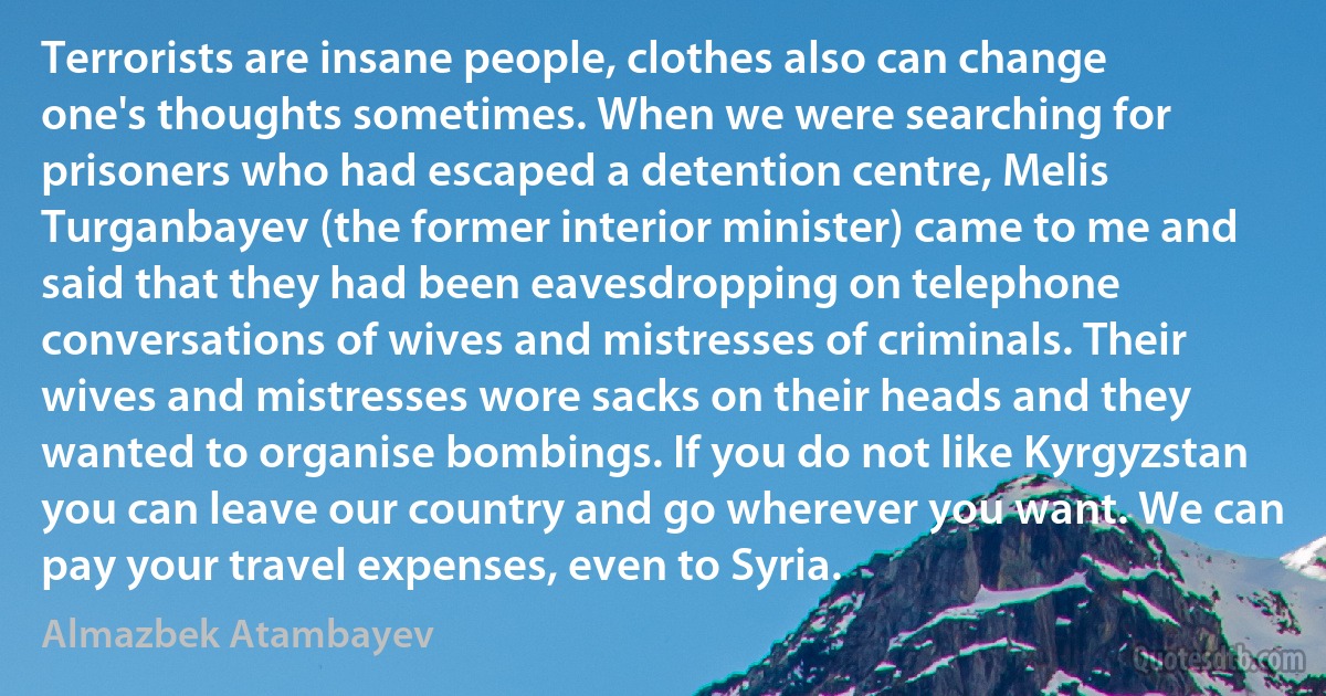 Terrorists are insane people, clothes also can change one's thoughts sometimes. When we were searching for prisoners who had escaped a detention centre, Melis Turganbayev (the former interior minister) came to me and said that they had been eavesdropping on telephone conversations of wives and mistresses of criminals. Their wives and mistresses wore sacks on their heads and they wanted to organise bombings. If you do not like Kyrgyzstan you can leave our country and go wherever you want. We can pay your travel expenses, even to Syria. (Almazbek Atambayev)