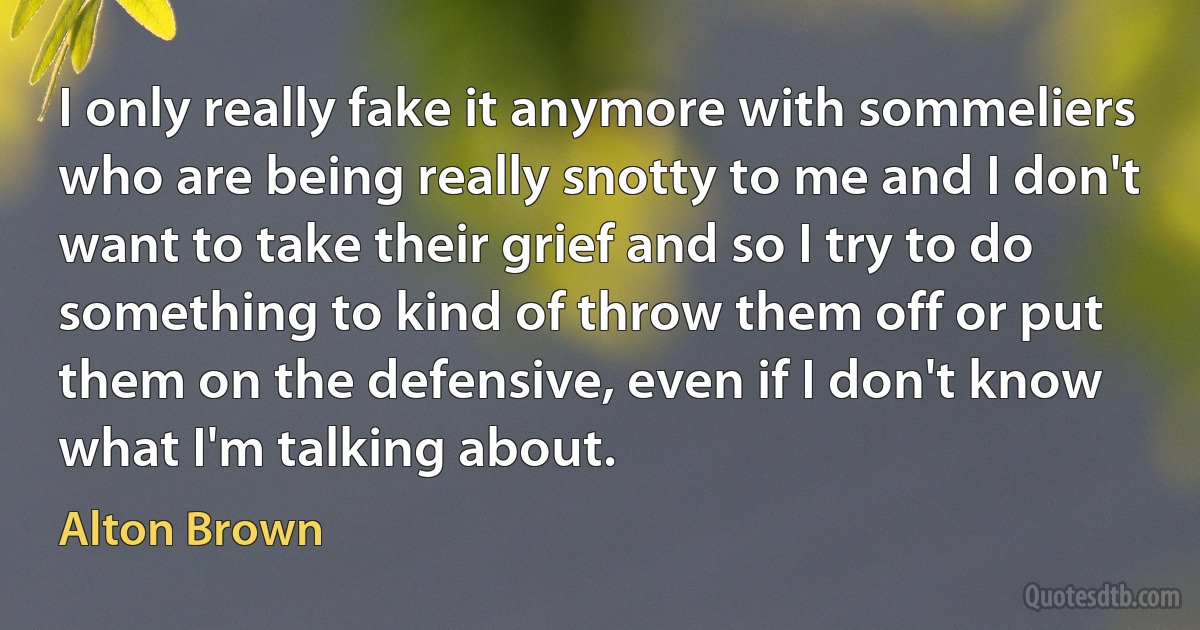 I only really fake it anymore with sommeliers who are being really snotty to me and I don't want to take their grief and so I try to do something to kind of throw them off or put them on the defensive, even if I don't know what I'm talking about. (Alton Brown)