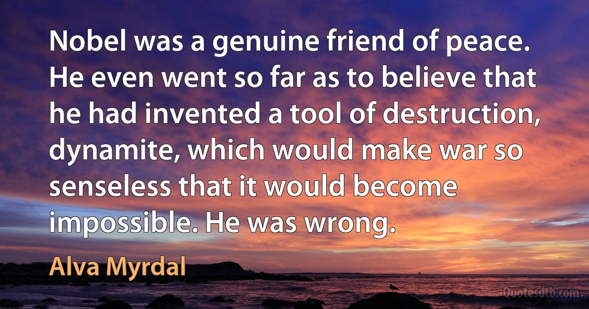 Nobel was a genuine friend of peace. He even went so far as to believe that he had invented a tool of destruction, dynamite, which would make war so senseless that it would become impossible. He was wrong. (Alva Myrdal)