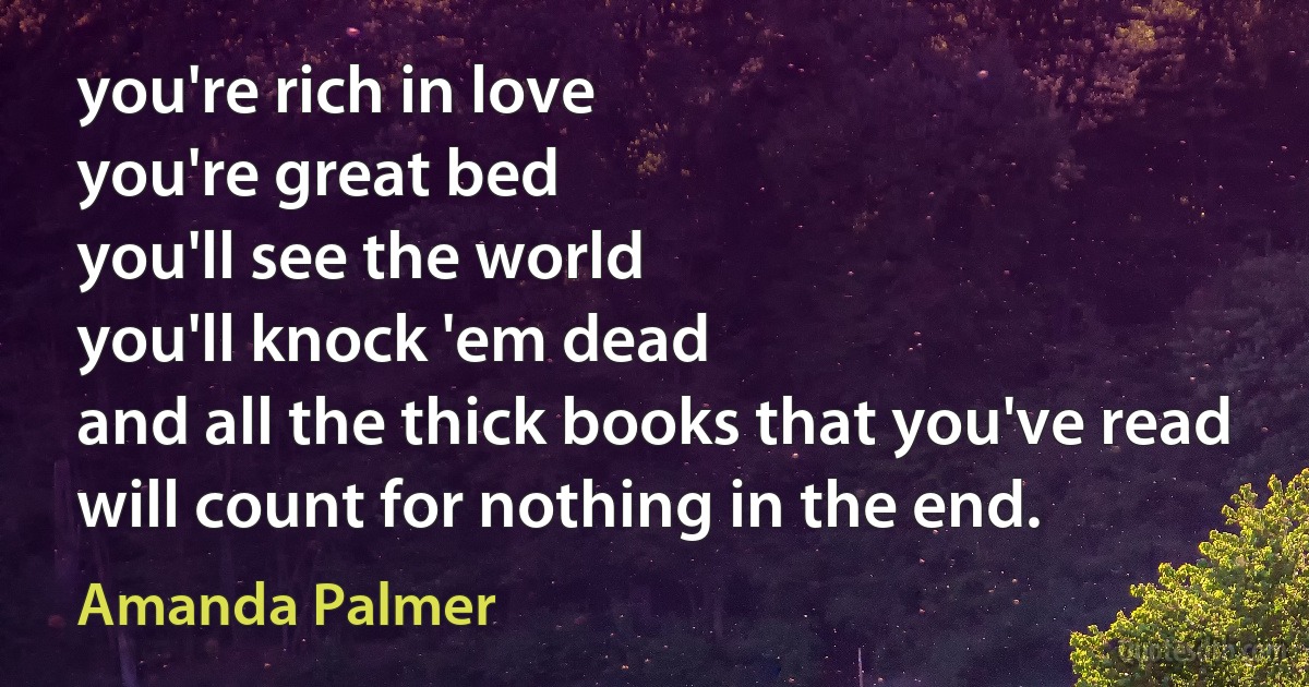 you're rich in love
you're great bed
you'll see the world
you'll knock 'em dead
and all the thick books that you've read
will count for nothing in the end. (Amanda Palmer)