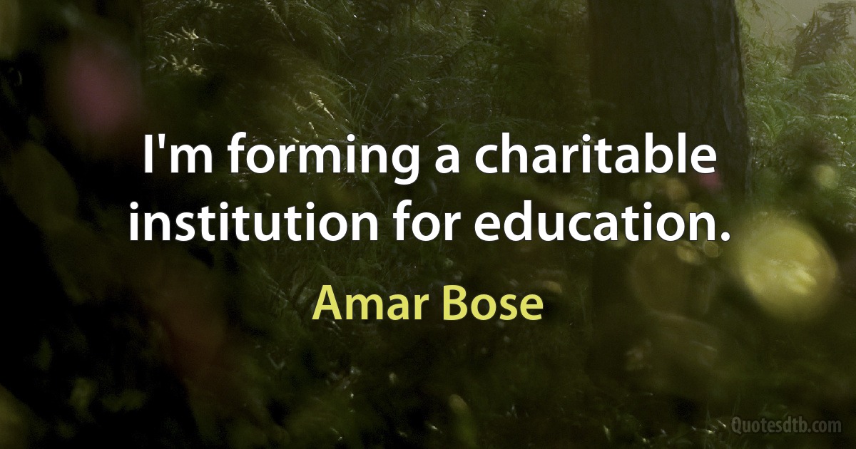 I'm forming a charitable institution for education. (Amar Bose)