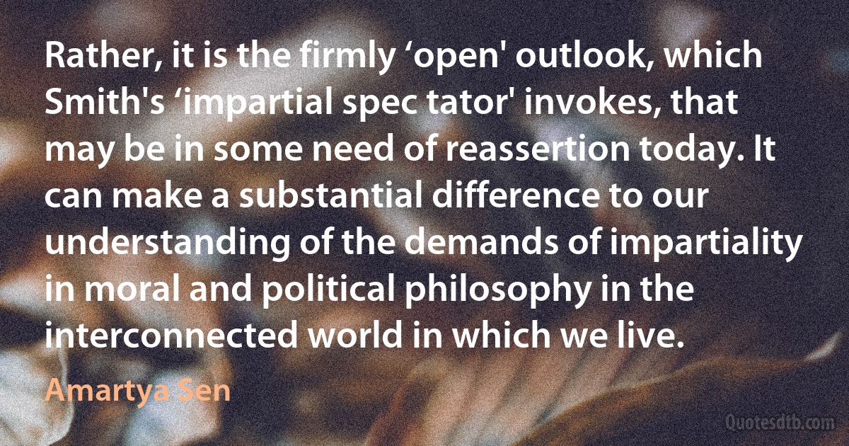 Rather, it is the firmly ‘open' outlook, which Smith's ‘impartial spec tator' invokes, that may be in some need of reassertion today. It can make a substantial difference to our understanding of the demands of impartiality in moral and political philosophy in the interconnected world in which we live. (Amartya Sen)