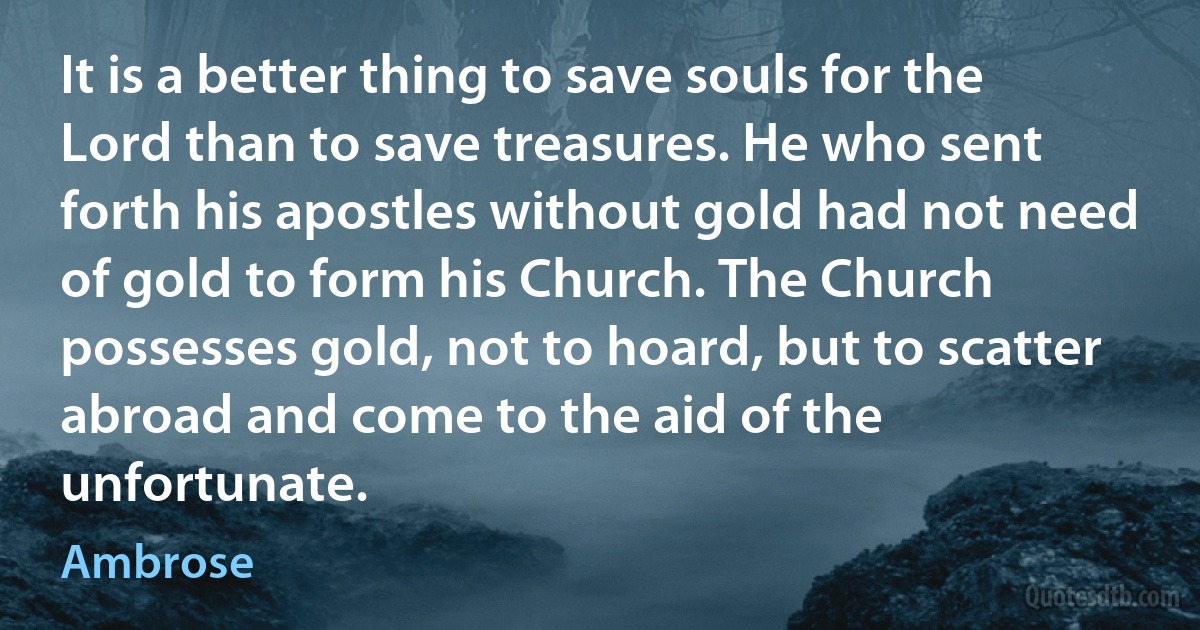 It is a better thing to save souls for the Lord than to save treasures. He who sent forth his apostles without gold had not need of gold to form his Church. The Church possesses gold, not to hoard, but to scatter abroad and come to the aid of the unfortunate. (Ambrose)