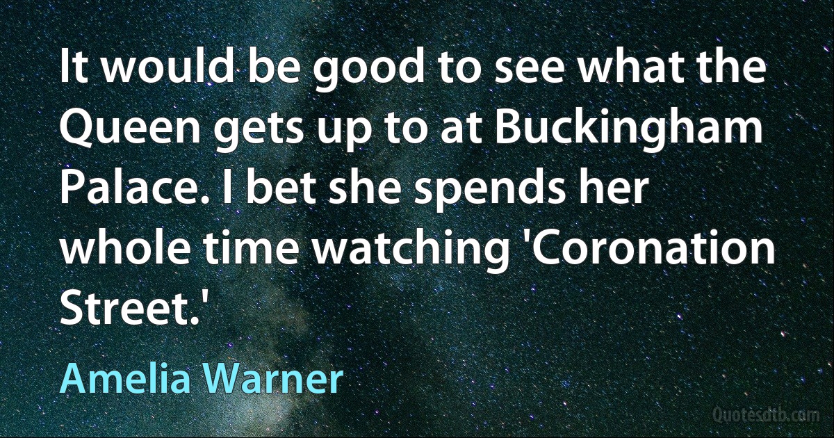 It would be good to see what the Queen gets up to at Buckingham Palace. I bet she spends her whole time watching 'Coronation Street.' (Amelia Warner)