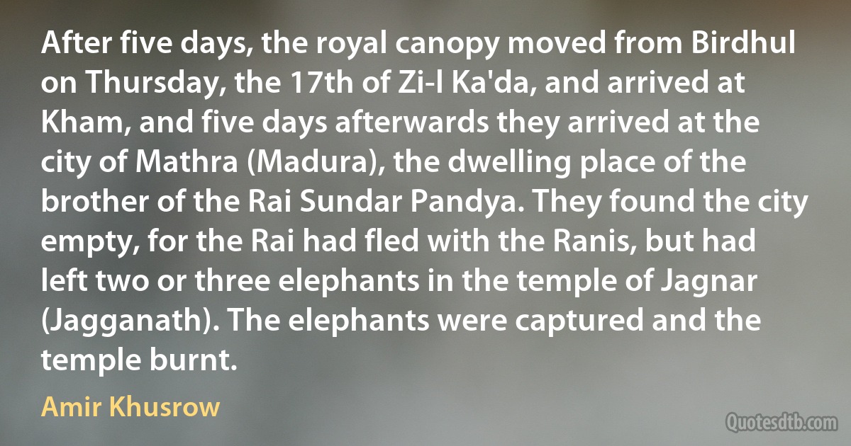 After five days, the royal canopy moved from Birdhul on Thursday, the 17th of Zi-l Ka'da, and arrived at Kham, and five days afterwards they arrived at the city of Mathra (Madura), the dwelling place of the brother of the Rai Sundar Pandya. They found the city empty, for the Rai had fled with the Ranis, but had left two or three elephants in the temple of Jagnar (Jagganath). The elephants were captured and the temple burnt. (Amir Khusrow)