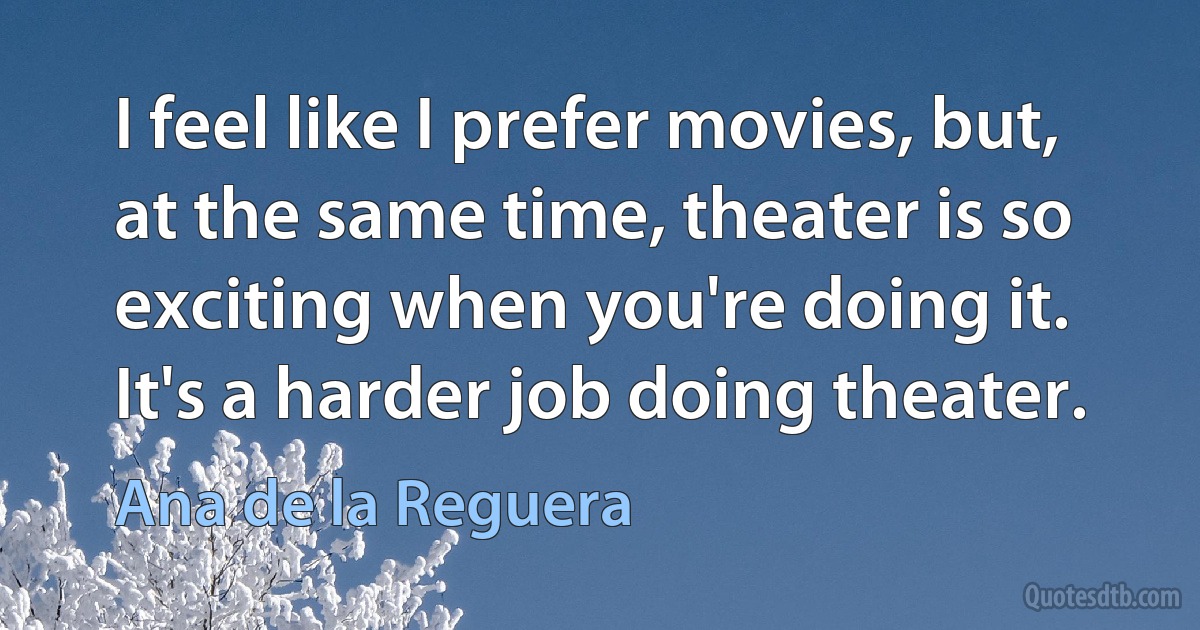 I feel like I prefer movies, but, at the same time, theater is so exciting when you're doing it. It's a harder job doing theater. (Ana de la Reguera)