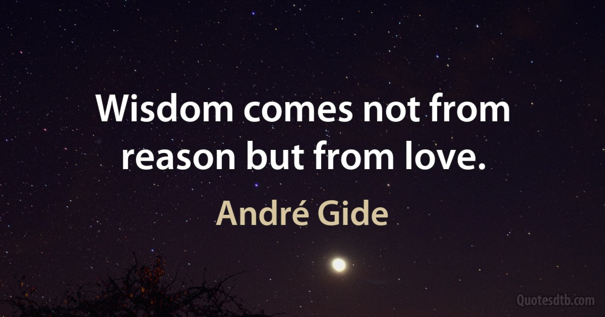 Wisdom comes not from reason but from love. (André Gide)