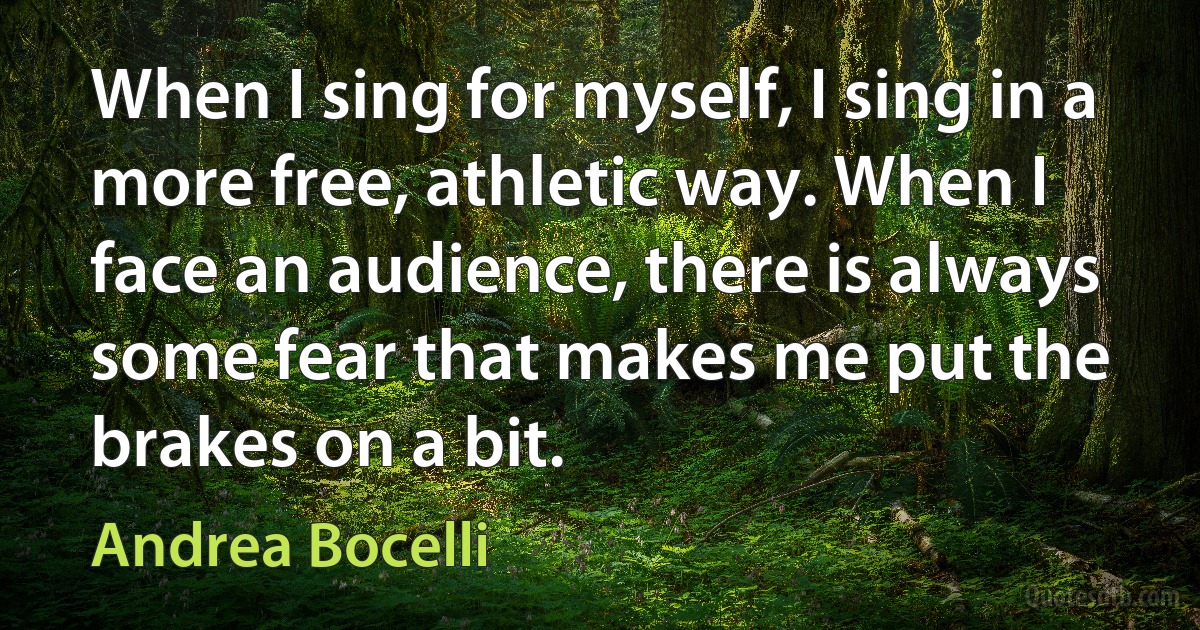 When I sing for myself, I sing in a more free, athletic way. When I face an audience, there is always some fear that makes me put the brakes on a bit. (Andrea Bocelli)