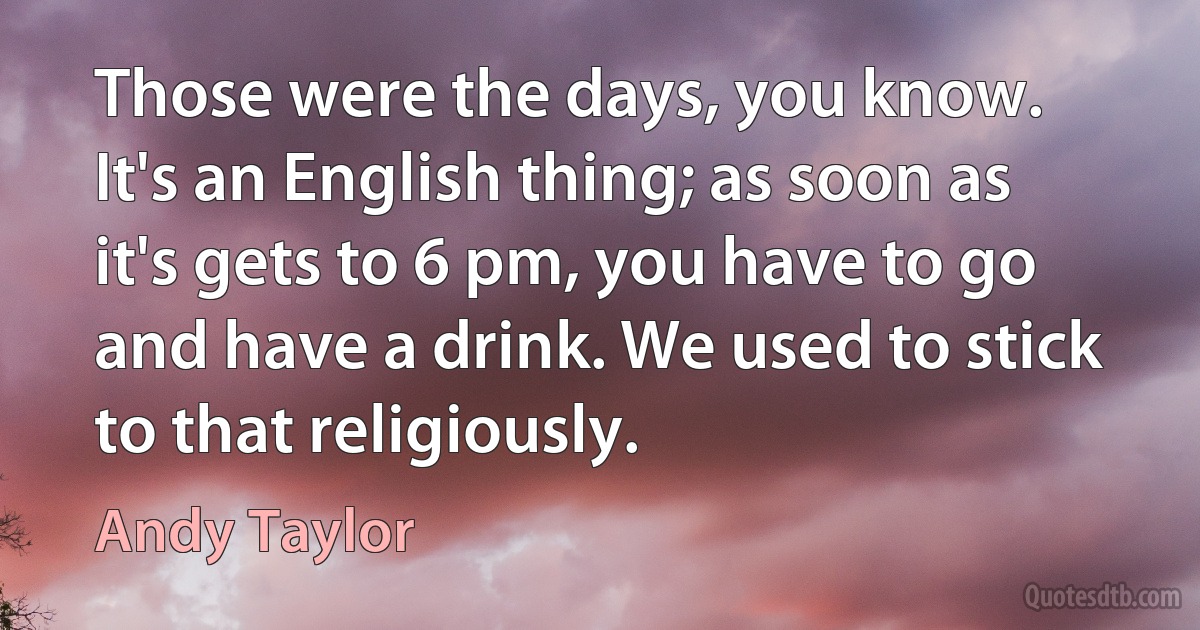 Those were the days, you know. It's an English thing; as soon as it's gets to 6 pm, you have to go and have a drink. We used to stick to that religiously. (Andy Taylor)