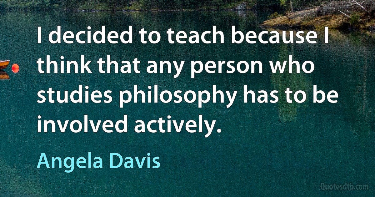 I decided to teach because I think that any person who studies philosophy has to be involved actively. (Angela Davis)