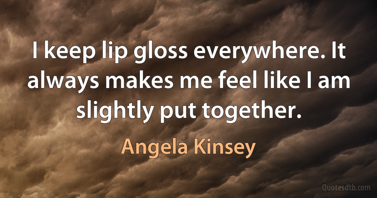 I keep lip gloss everywhere. It always makes me feel like I am slightly put together. (Angela Kinsey)