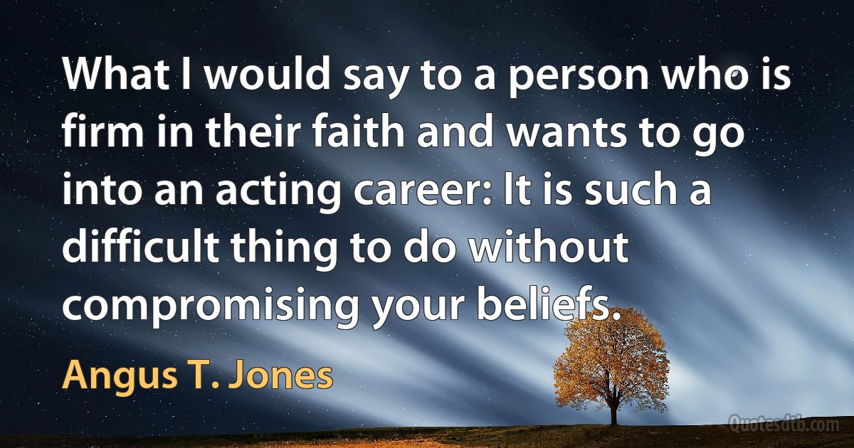 What I would say to a person who is firm in their faith and wants to go into an acting career: It is such a difficult thing to do without compromising your beliefs. (Angus T. Jones)