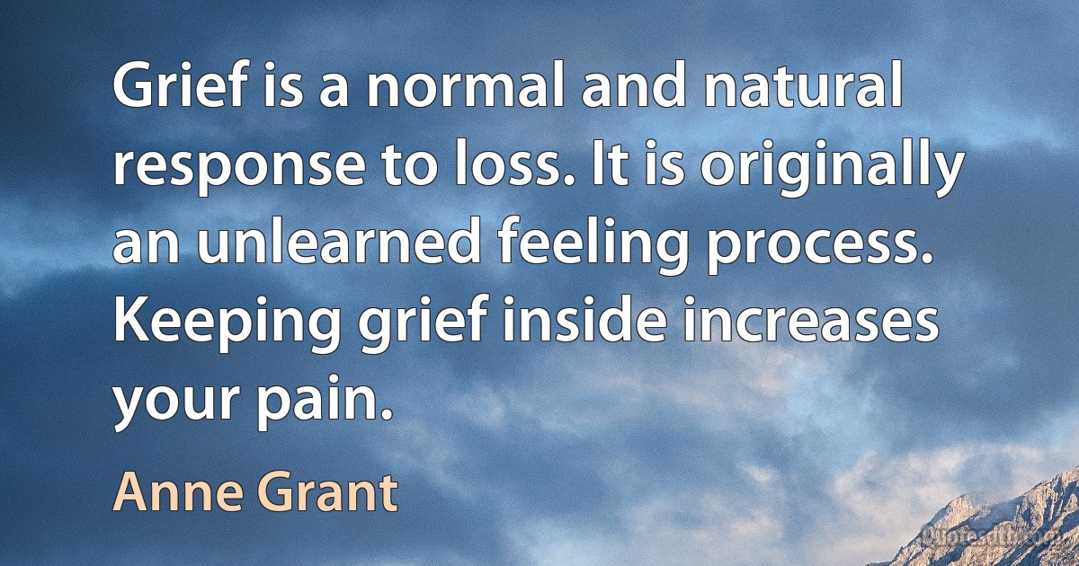 Grief is a normal and natural response to loss. It is originally an unlearned feeling process. Keeping grief inside increases your pain. (Anne Grant)